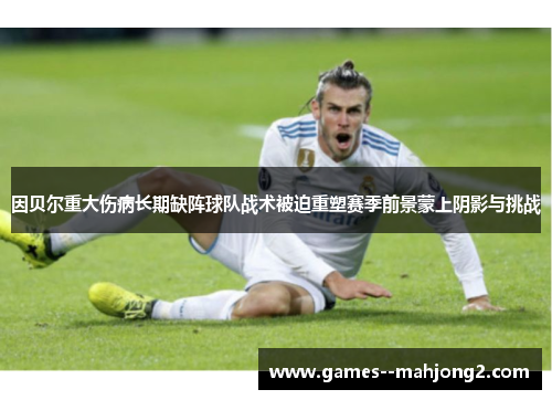 因贝尔重大伤病长期缺阵球队战术被迫重塑赛季前景蒙上阴影与挑战