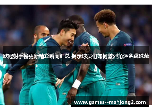 欧冠射手榜更新精彩瞬间汇总 揭示球员们如何激烈角逐金靴殊荣