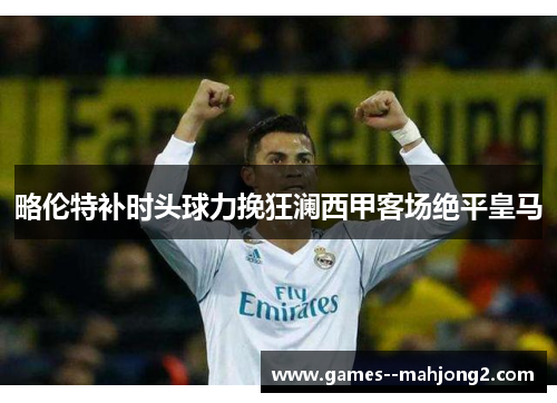 略伦特补时头球力挽狂澜西甲客场绝平皇马