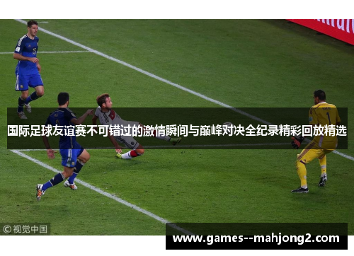 国际足球友谊赛不可错过的激情瞬间与巅峰对决全纪录精彩回放精选 国际足球友谊赛不可错过的激情瞬间与巅峰对决全纪录精彩回放精选